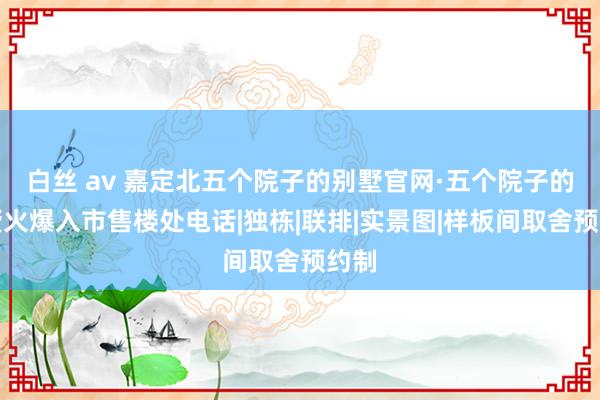 白丝 av 嘉定北五个院子的别墅官网·五个院子的别墅火爆入市售楼处电话|独栋|联排|实景图|样板间取舍预约制