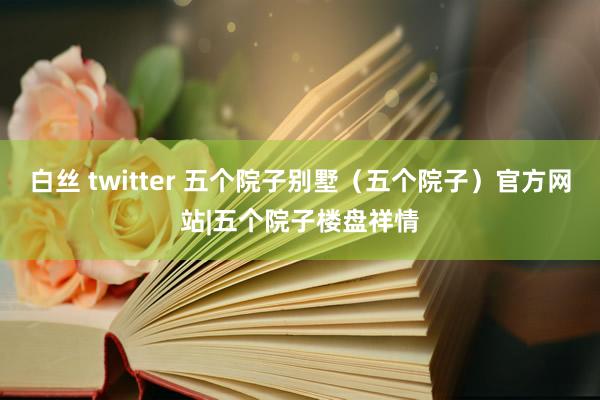 白丝 twitter 五个院子别墅（五个院子）官方网站|五个院子楼盘祥情