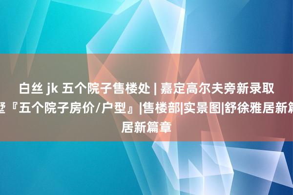 白丝 jk 五个院子售楼处 | 嘉定高尔夫旁新录取别墅『五个院子房价/户型』|售楼部|实景图|舒徐雅居新篇章