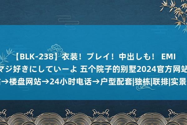 【BLK-238】衣装！プレイ！中出しも！ EMIRIのつぶやき指令で私をマジ好きにしていーよ 五个院子的别墅2024官方网站→楼盘网站→24小时电话→户型配套|独栋|联排|实景图|样板间|舒徐雅居新篇章