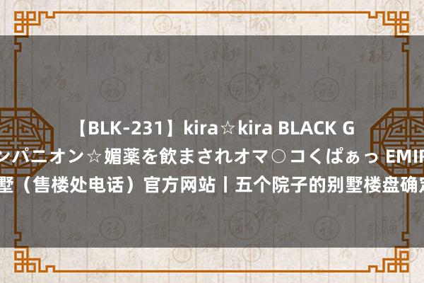 【BLK-231】kira☆kira BLACK GAL 黒ギャル中出し温泉コンパニオン☆媚薬を飲まされオマ○コくぱぁっ EMIRI 五个院子的别墅（售楼处电话）官方网站丨五个院子的别墅楼盘确定|户型图|实景图|样板间|从容雅居新篇章