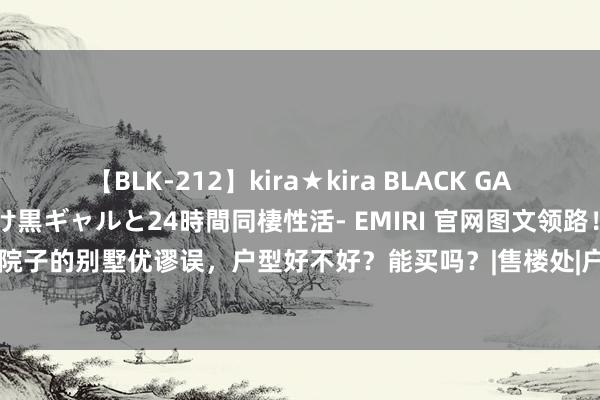 【BLK-212】kira★kira BLACK GAL レンタル痴女GAL-日焼け黒ギャルと24時間同棲性活- EMIRI 官网图文领路！嘉定五个院子的别墅优谬误，户型好不好？能买吗？|售楼处|户型图|实景图|样板间|从容雅居新篇章