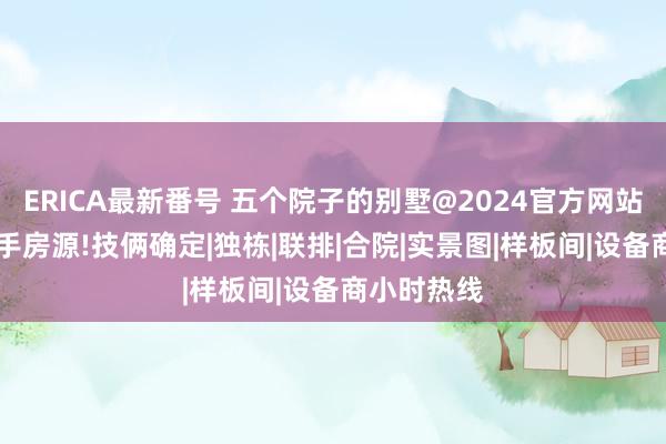 ERICA最新番号 五个院子的别墅@2024官方网站|售楼处抢手房源!技俩确定|独栋|联排|合院|实景图|样板间|设备商小时热线