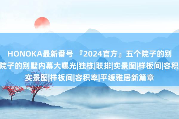 HONOKA最新番号 『2024官方』五个院子的别墅最新优惠；五个院子的别墅内幕大曝光|独栋|联排|实景图|样板间|容积率|平缓雅居新篇章