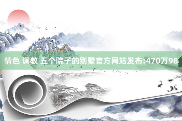 情色 调教 五个院子的别墅官方网站发布:470万98