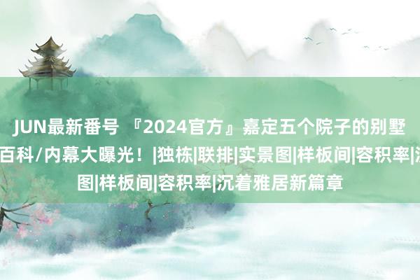 JUN最新番号 『2024官方』嘉定五个院子的别墅最新优惠/百度百科/内幕大曝光！|独栋|联排|实景图|样板间|容积率|沉着雅居新篇章