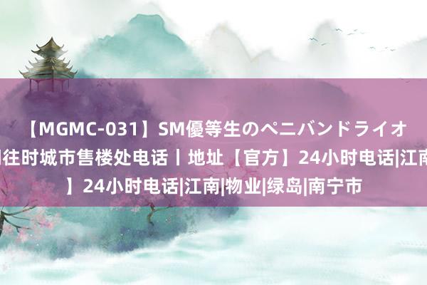 【MGMC-031】SM優等生のペニバンドライオーガズム 南宁华润往时城市售楼处电话丨地址【官方】24小时电话|江南|物业|绿岛|南宁市