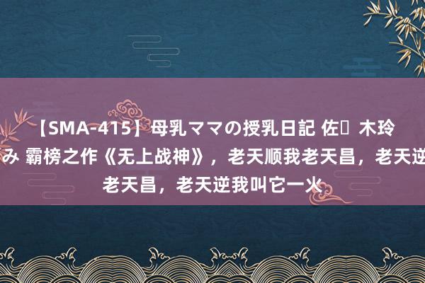 【SMA-415】母乳ママの授乳日記 佐々木玲奈 友倉なつみ 霸榜之作《无上战神》，老天顺我老天昌，老天逆我叫它一火