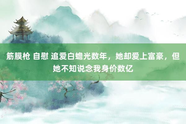 筋膜枪 自慰 追爱白蟾光数年，她却爱上富豪，但她不知说念我身价数亿