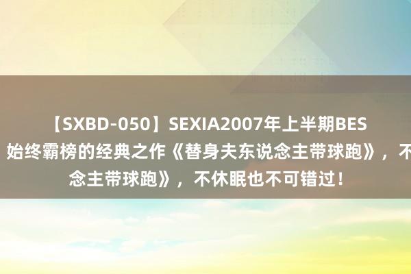 【SXBD-050】SEXIA2007年上半期BEST 全35作品8時間 始终霸榜的经典之作《替身夫东说念主带球跑》，不休眠也不可错过！