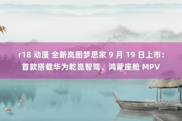 r18 动漫 全新岚图梦思家 9 月 19 日上市：首款搭载华为乾崑智驾、鸿蒙座舱 MPV