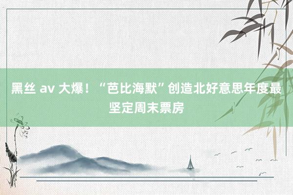 黑丝 av 大爆！“芭比海默”创造北好意思年度最坚定周末票房