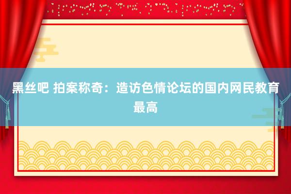 黑丝吧 拍案称奇：造访色情论坛的国内网民教育最高