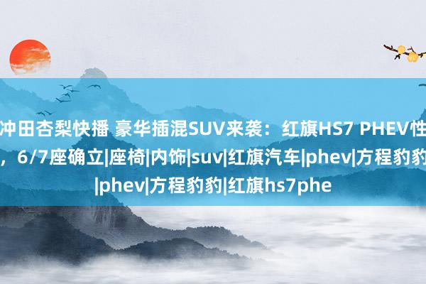 冲田杏梨快播 豪华插混SUV来袭：红旗HS7 PHEV性能与续航兼备，6/7座确立|座椅|内饰|suv|红旗汽车|phev|方程豹豹|红旗hs7phe