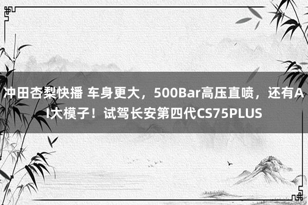 冲田杏梨快播 车身更大，500Bar高压直喷，还有AI大模子！试驾长安第四代CS75PLUS