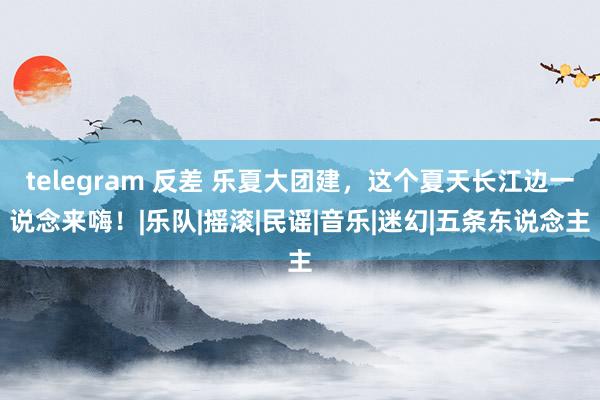 telegram 反差 乐夏大团建，这个夏天长江边一说念来嗨！|乐队|摇滚|民谣|音乐|迷幻|五条东说念主