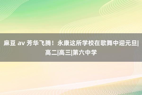 麻豆 av 芳华飞腾！永康这所学校在歌舞中迎元旦|高二|高三|第六中学