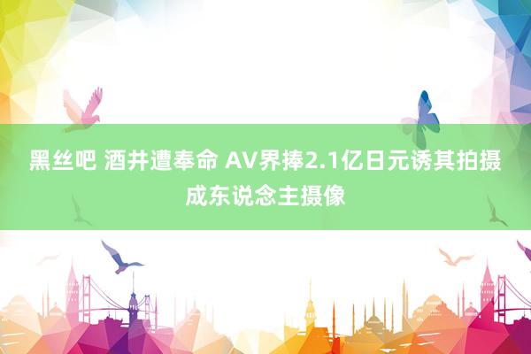 黑丝吧 酒井遭奉命 AV界捧2.1亿日元诱其拍摄成东说念主摄像