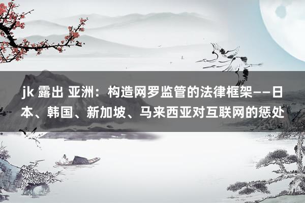 jk 露出 亚洲：构造网罗监管的法律框架——日本、韩国、新加坡、马来西亚对互联网的惩处