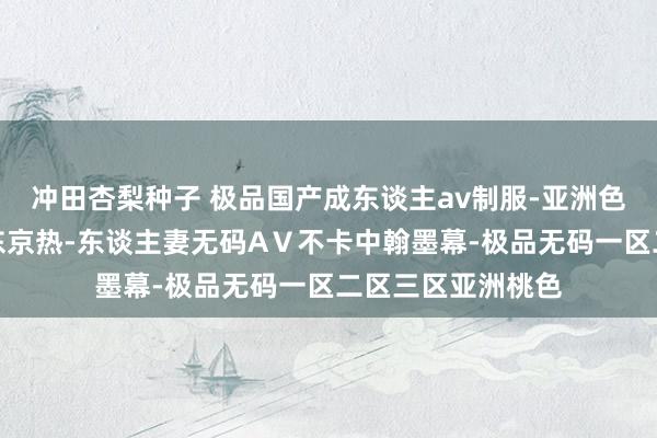 冲田杏梨种子 极品国产成东谈主av制服-亚洲色欲久久久概述网东京热-东谈主妻无码AⅤ不卡中翰墨幕-极品无码一区二区三区亚洲桃色