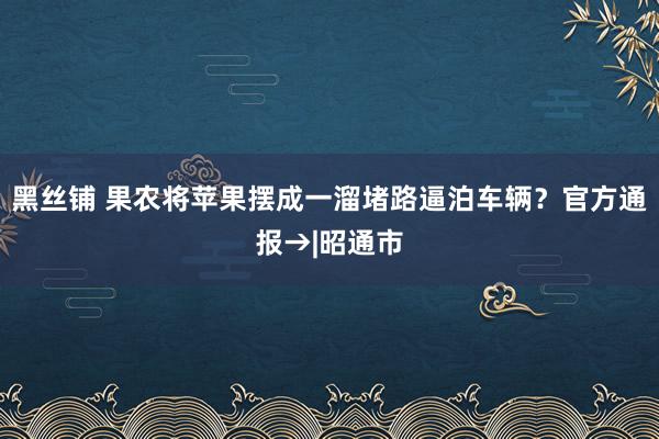 黑丝铺 果农将苹果摆成一溜堵路逼泊车辆？官方通报→|昭通市