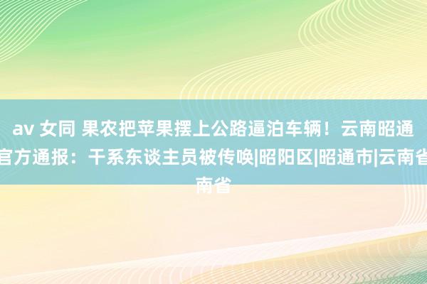 av 女同 果农把苹果摆上公路逼泊车辆！云南昭通官方通报：干系东谈主员被传唤|昭阳区|昭通市|云南省