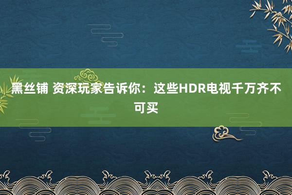 黑丝铺 资深玩家告诉你：这些HDR电视千万齐不可买