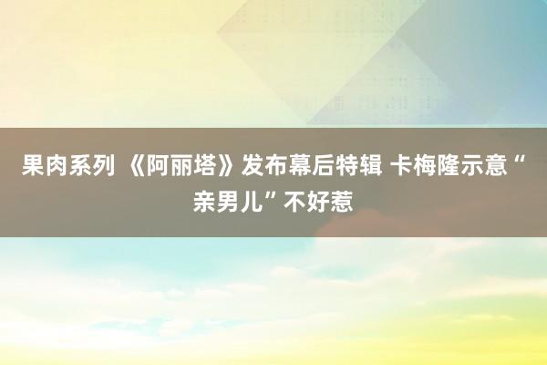 果肉系列 《阿丽塔》发布幕后特辑 卡梅隆示意“亲男儿”不好惹