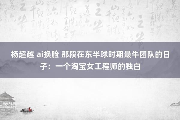 杨超越 ai换脸 那段在东半球时期最牛团队的日子：一个淘宝女工程师的独白