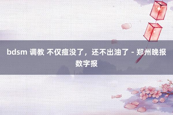 bdsm 调教 不仅痘没了，还不出油了－郑州晚报数字报