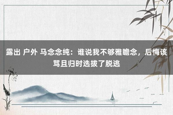 露出 户外 马念念纯：谁说我不够雅瞻念，后悔该骂且归时选拔了脱逃