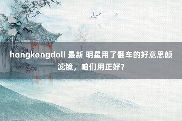 hongkongdoll 最新 明星用了翻车的好意思颜滤镜，咱们用正好？