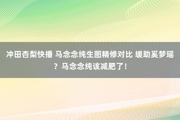 冲田杏梨快播 马念念纯生图精修对比 缓助奚梦瑶？马念念纯该减肥了！