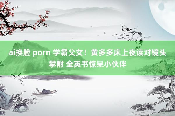 ai换脸 porn 学霸父女！黄多多床上夜读对镜头攀附 全英书惊呆小伙伴