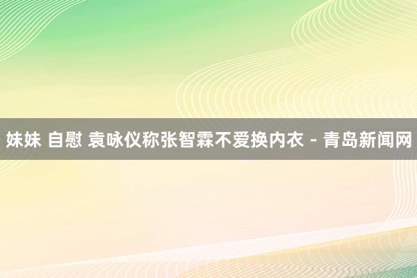 妹妹 自慰 袁咏仪称张智霖不爱换内衣－青岛新闻网