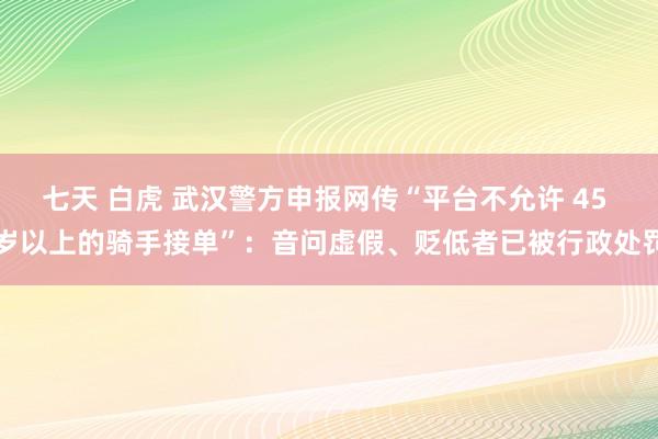 七天 白虎 武汉警方申报网传“平台不允许 45 岁以上的骑手接单”：音问虚假、贬低者已被行政处罚