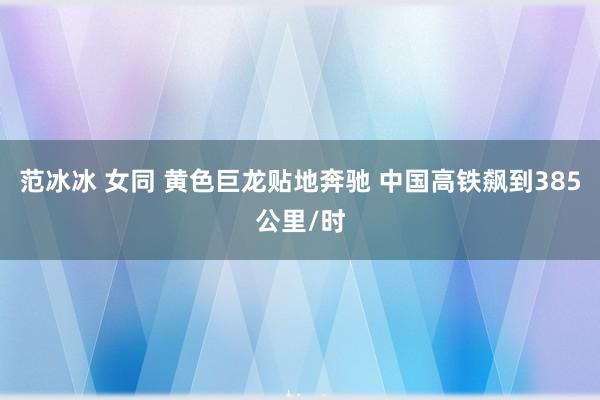 范冰冰 女同 黄色巨龙贴地奔驰 中国高铁飙到385公里/时