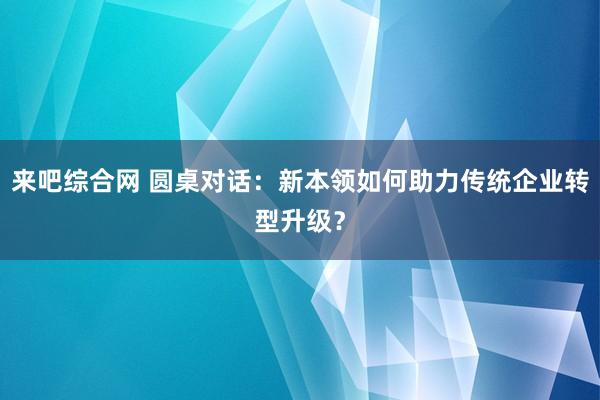 来吧综合网 圆桌对话：新本领如何助力传统企业转型升级？