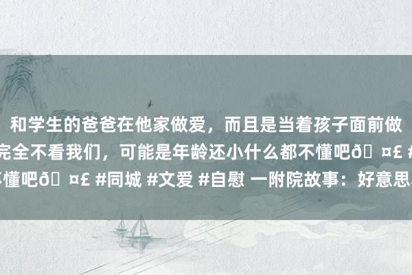 和学生的爸爸在他家做爱，而且是当着孩子面前做爱，太刺激了，孩子完全不看我们，可能是年龄还小什么都不懂吧🤣 #同城 #文爱 #自慰 一附院故事：好意思小护寻奶记