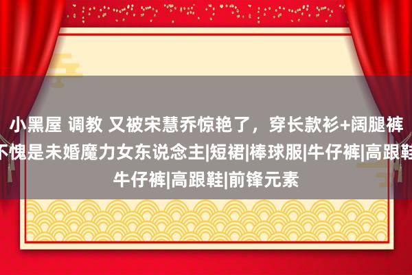 小黑屋 调教 又被宋慧乔惊艳了，穿长款衫+阔腿裤很高等，不愧是未婚魔力女东说念主|短裙|棒球服|牛仔裤|高跟鞋|前锋元素