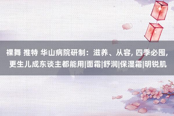 裸舞 推特 华山病院研制：滋养、从容， 四季必囤， 更生儿成东谈主都能用|面霜|舒润|保湿霜|明锐肌