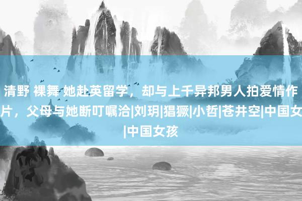 清野 裸舞 她赴英留学，却与上千异邦男人拍爱情作为片，父母与她断叮嘱洽|刘玥|猖獗|小哲|苍井空|中国女孩