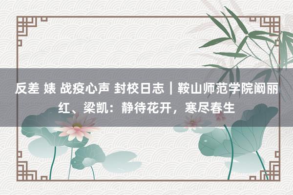 反差 婊 战疫心声 封校日志︱鞍山师范学院阚丽红、梁凯：静待花开，寒尽春生