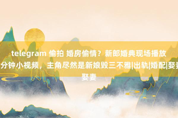 telegram 偷拍 婚房偷情？新郎婚典现场播放5分钟小视频，主角尽然是新娘毁三不雅|出轨|婚配|娶妻