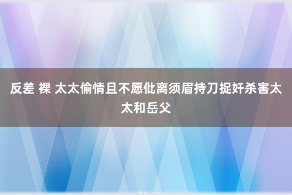 反差 裸 太太偷情且不愿仳离须眉持刀捉奸杀害太太和岳父