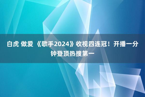 白虎 做爱 《歌手2024》收视四连冠！开播一分钟登顶热搜第一