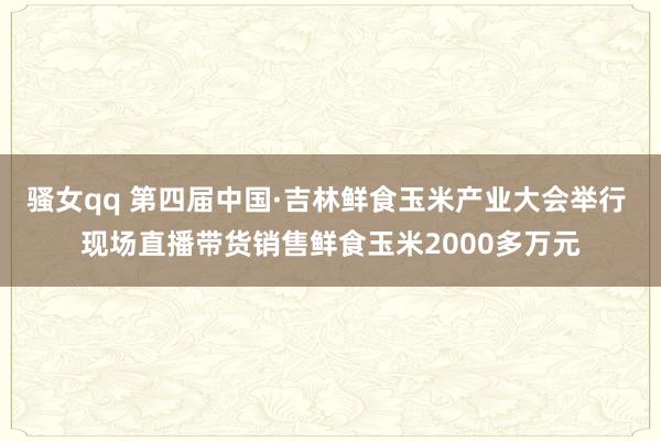 骚女qq 第四届中国·吉林鲜食玉米产业大会举行 现场直播带货销售鲜食玉米2000多万元