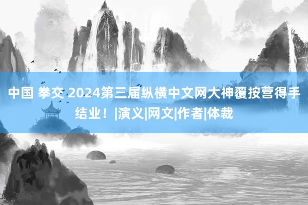 中国 拳交 2024第三届纵横中文网大神覆按营得手结业！|演义|网文|作者|体裁