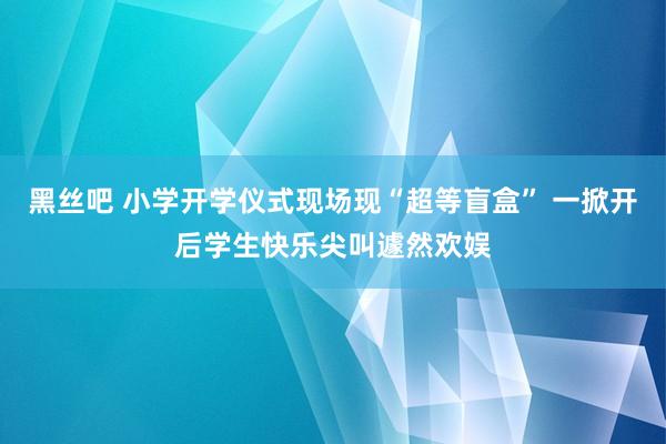 黑丝吧 小学开学仪式现场现“超等盲盒” 一掀开后学生快乐尖叫遽然欢娱