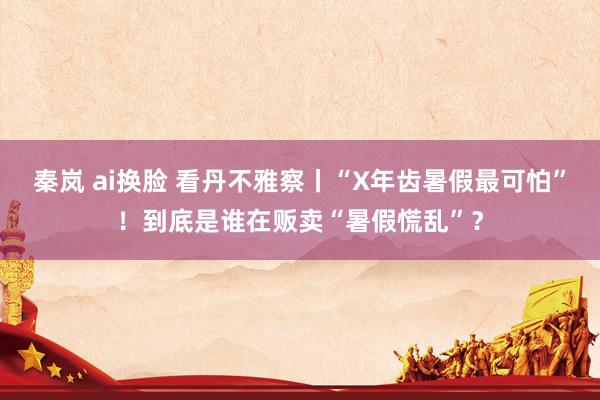 秦岚 ai换脸 看丹不雅察丨“X年齿暑假最可怕”！到底是谁在贩卖“暑假慌乱”？